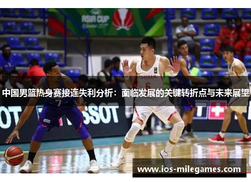 中国男篮热身赛接连失利分析:面临发展的关键转折点与未来展望 中国男篮热身赛接连失利分析:面临发展的关键转折点与未来展望