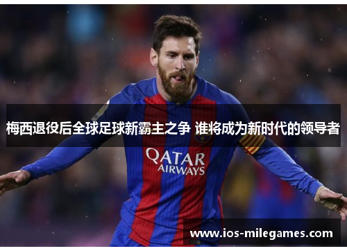 梅西退役后全球足球新霸主之争 谁将成为新时代的领导者 梅西退役后全球足球新霸主之争 谁将成为新时代的领导者
