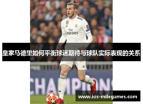 皇家马德里如何平衡球迷期待与球队实际表现的关系 皇家马德里如何平衡球迷期待与球队实际表现的关系