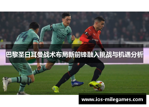 巴黎圣日耳曼战术布局新前锋融入挑战与机遇分析