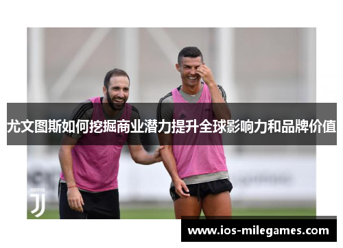 尤文图斯如何挖掘商业潜力提升全球影响力和品牌价值 尤文图斯如何挖掘商业潜力提升全球影响力和品牌价值