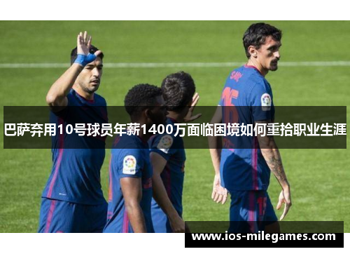 巴萨弃用10号球员年薪1400万面临困境如何重拾职业生涯 巴萨弃用10号球员年薪1400万面临困境如何重拾职业生涯