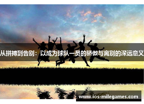 从拼搏到告别:以成为球队一员的骄傲与离别的深远意义 从拼搏到告别:以成为球队一员的骄傲与离别的深远意义