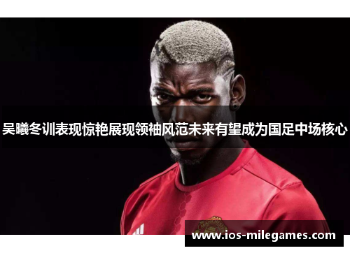 吴曦冬训表现惊艳展现领袖风范未来有望成为国足中场核心