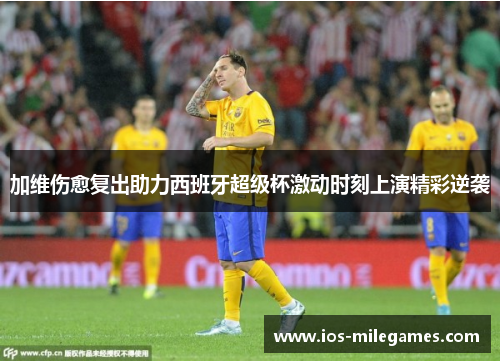 加维伤愈复出助力西班牙超级杯激动时刻上演精彩逆袭 加维伤愈复出助力西班牙超级杯激动时刻上演精彩逆袭