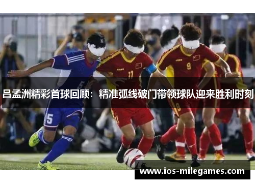 吕孟洲精彩首球回顾：精准弧线破门带领球队迎来胜利时刻