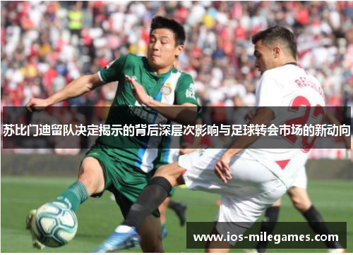 苏比门迪留队决定揭示的背后深层次影响与足球转会市场的新动向 苏比门迪留队决定揭示的背后深层次影响与足球转会市场的新动向