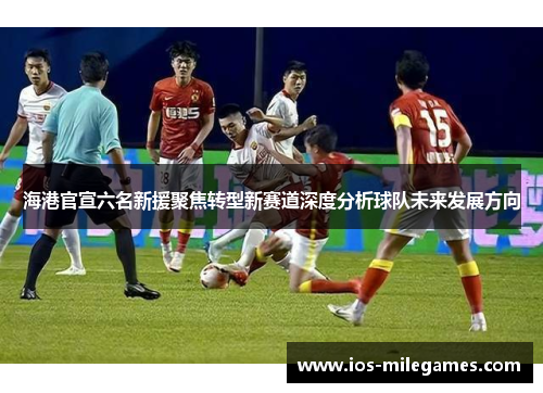 海港官宣六名新援聚焦转型新赛道深度分析球队未来发展方向 海港官宣六名新援聚焦转型新赛道深度分析球队未来发展方向