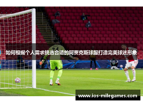 如何根据个人需求挑选合适的阿贾克斯球服打造完美球迷形象 如何根据个人需求挑选合适的阿贾克斯球服打造完美球迷形象