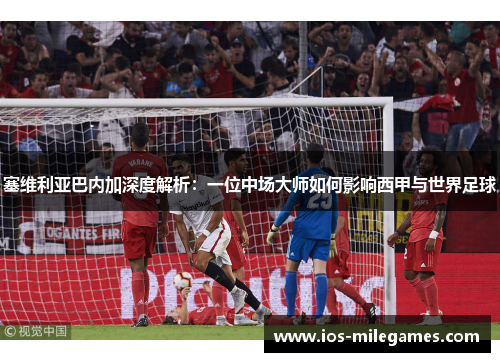 塞维利亚巴内加深度解析:一位中场大师如何影响西甲与世界足球 塞维利亚巴内加深度解析:一位中场大师如何影响西甲与世界足球