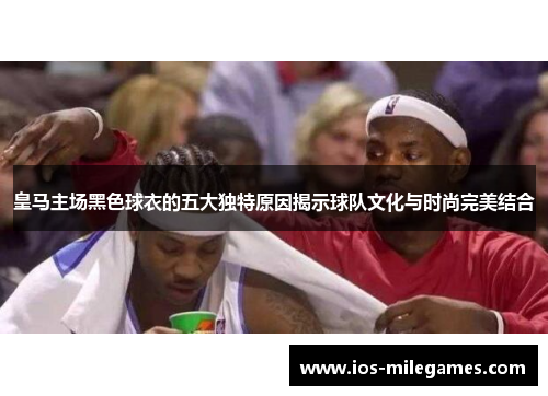皇马主场黑色球衣的五大独特原因揭示球队文化与时尚完美结合