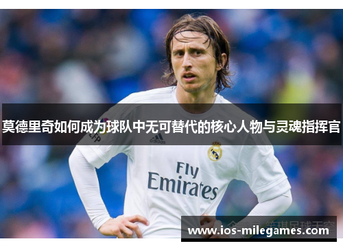 莫德里奇如何成为球队中无可替代的核心人物与灵魂指挥官