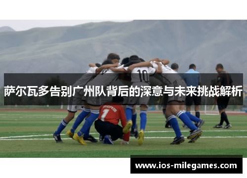 萨尔瓦多告别广州队背后的深意与未来挑战解析 萨尔瓦多告别广州队背后的深意与未来挑战解析