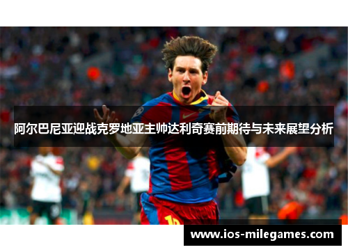 阿尔巴尼亚迎战克罗地亚主帅达利奇赛前期待与未来展望分析 阿尔巴尼亚迎战克罗地亚主帅达利奇赛前期待与未来展望分析