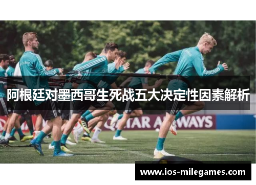 阿根廷对墨西哥生死战五大决定性因素解析