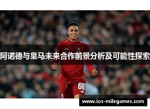 阿诺德与皇马未来合作前景分析及可能性探索 阿诺德与皇马未来合作前景分析及可能性探索